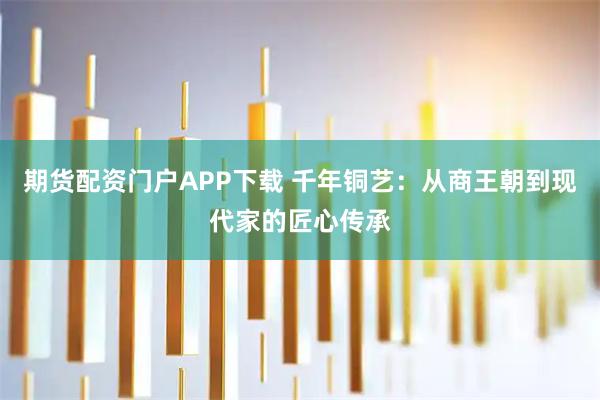 期货配资门户APP下载 千年铜艺:从商王朝到现代家的匠心传承