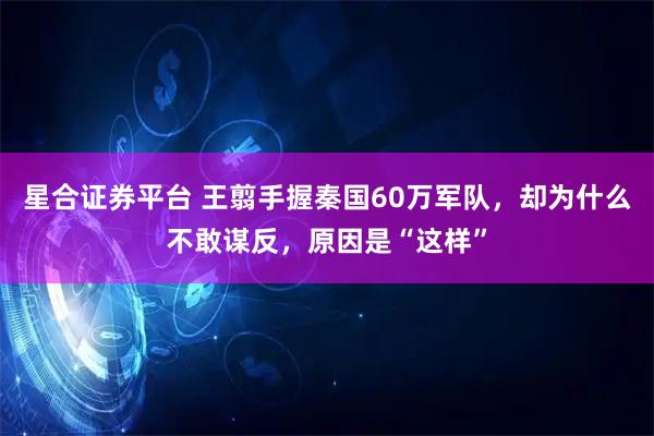 星合证券平台 王翦手握秦国60万军队，却为什么不敢谋反，原因是“这样”
