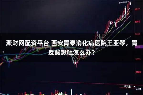 聚财网配资平台 西安胃泰消化病医院王亚琴,胃反酸想吐怎么办?