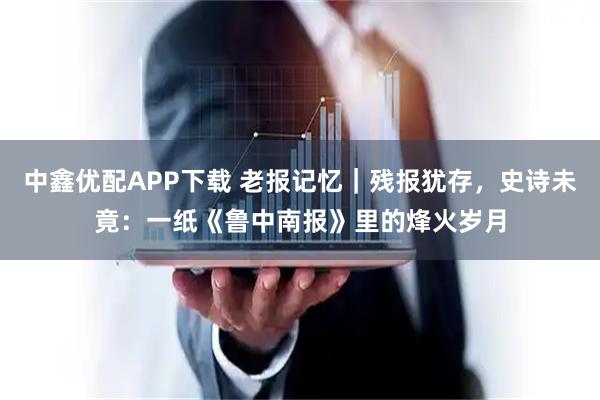 中鑫优配APP下载 老报记忆｜残报犹存，史诗未竟：一纸《鲁中南报》里的烽火岁月