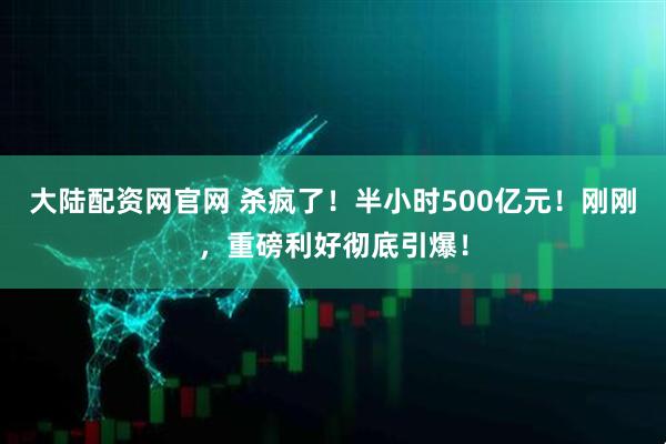 大陆配资网官网 杀疯了!半小时500亿元!刚刚,重磅利好彻底引爆!