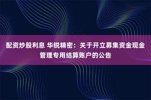 配资炒股利息 华锐精密：关于开立募集资金现金管理专用结算账户的公告