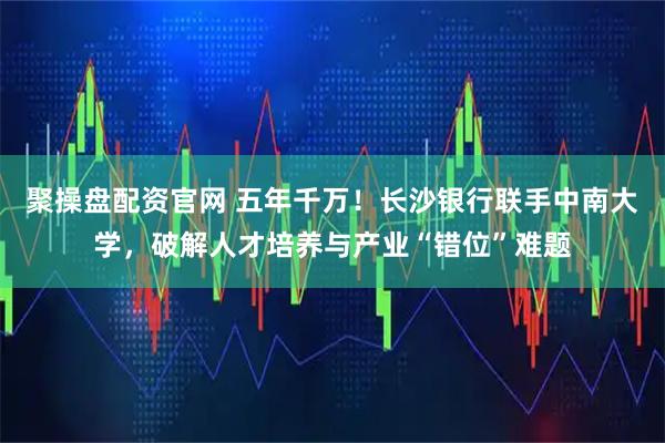 聚操盘配资官网 五年千万!长沙银行联手中南大学,破解人才培养与产业“错位”难题