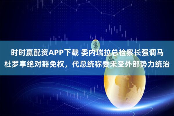 时时赢配资APP下载 委内瑞拉总检察长强调马杜罗享绝对豁免权，代总统称委未受外部势力统治