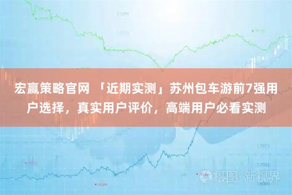宏赢策略官网 「近期实测」苏州包车游前7强用户选择，真实用户评价，高端用户必看实测