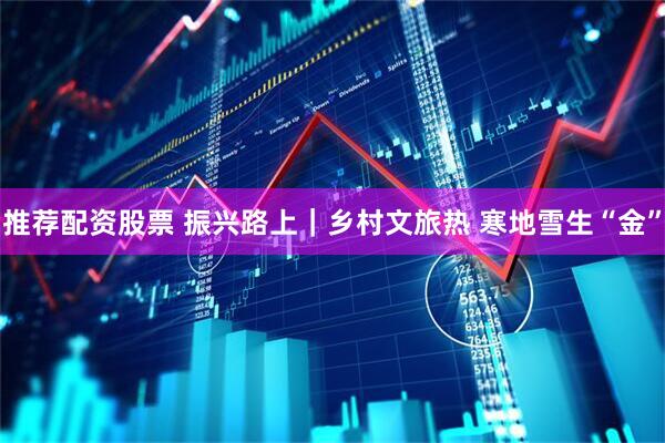 推荐配资股票 振兴路上｜乡村文旅热 寒地雪生“金”