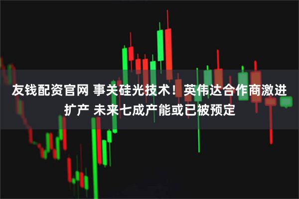 友钱配资官网 事关硅光技术！英伟达合作商激进扩产 未来七成产能或已被预定
