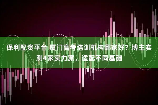 保利配资平台 厦门高考培训机构哪家好？博主实测4家实力派，适配不同基础