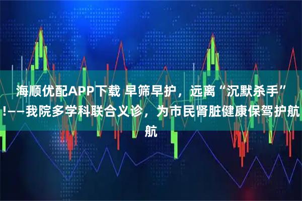 海顺优配APP下载 早筛早护，远离“沉默杀手”!——我院多学科联合义诊，为市民肾脏健康保驾护航