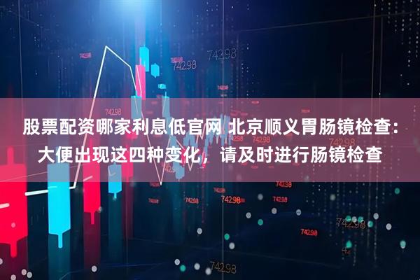 股票配资哪家利息低官网 北京顺义胃肠镜检查：大便出现这四种变化，请及时进行肠镜检查