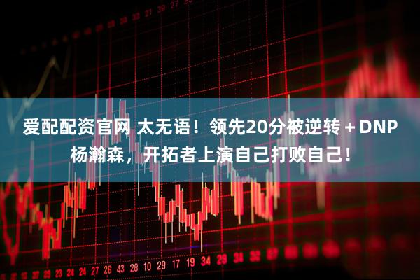爱配配资官网 太无语！领先20分被逆转＋DNP杨瀚森，开拓者上演自己打败自己！
