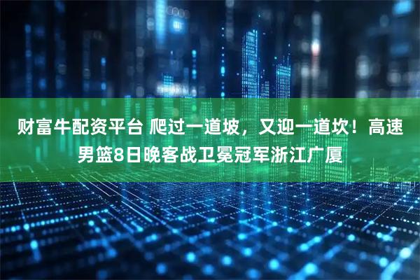 财富牛配资平台 爬过一道坡，又迎一道坎！高速男篮8日晚客战卫冕冠军浙江广厦