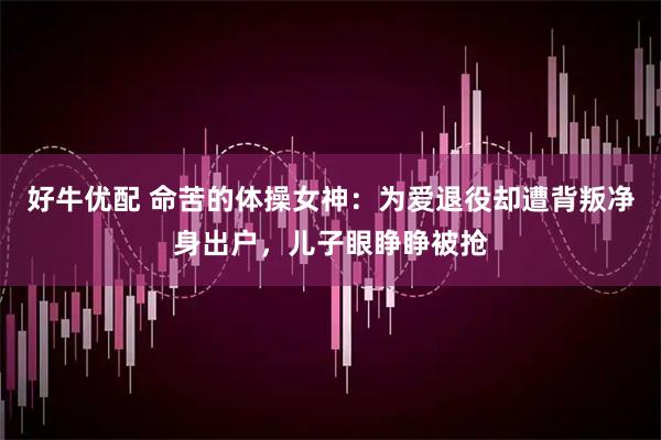 好牛优配 命苦的体操女神：为爱退役却遭背叛净身出户，儿子眼睁睁被抢