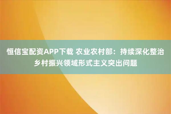 恒信宝配资APP下载 农业农村部：持续深化整治乡村振兴领域形式主义突出问题